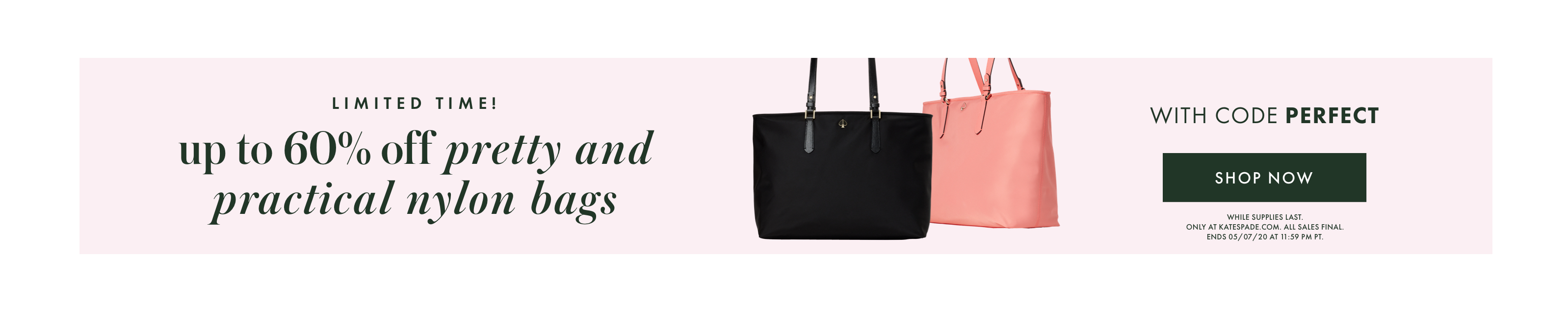 limited time! up to 60% off pretty and practical nylon bags with code PERFECT. shop now. 
            while supplies last. only at katespade.com. all sales final. ends 05/07/20 at 11:59 pm pt.