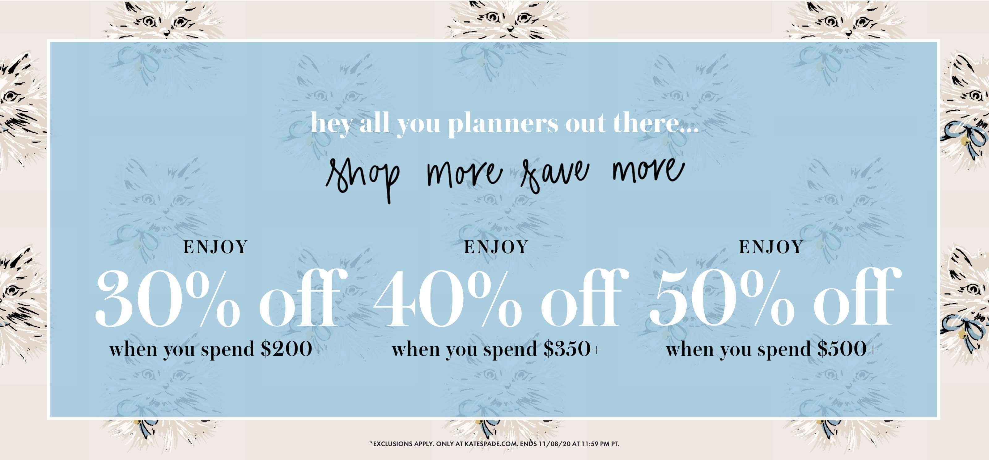 hey all you planners out there... shop more save more.
ENJOY 30% off when you spend $200+. ENJOY 40% off when you spend $350+. ENJOY 50% off when you spend $500+. *exclusions apply. only at katespade.com. ends 11/08/20 at 11:59 pm pt.