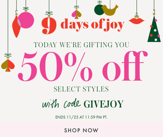 9 days of joy. today we're gifting you 50% off select styles with code GIVEJOY. ends 11/25 at 11:59 pm pt. shop now.