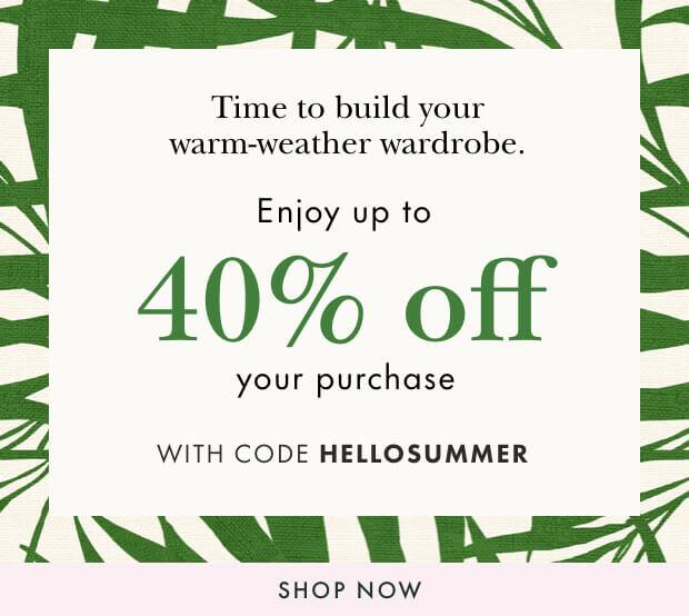 Time to build your warm-weather wardrobe. enjoy up tp 40% your purchase with code hellosummer. shop now.