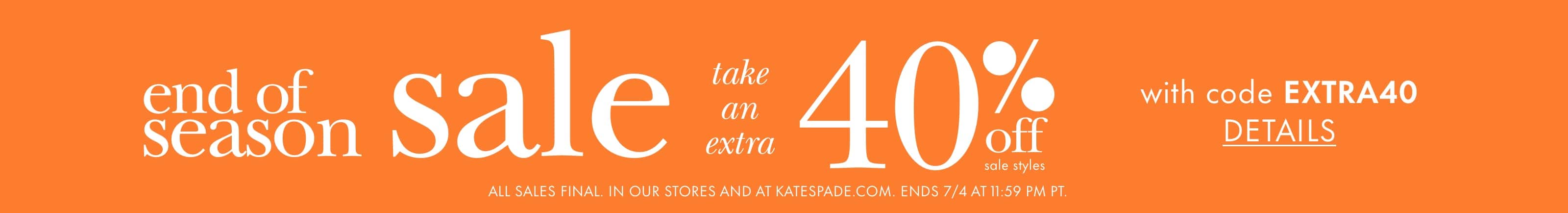 end of season sale. take an extra 40% off sale styles with code EXTRA40. details. ALL SALES FINAL. IN OUR STORES AND AT KATESPADE.COM. ENDS 7/4 AT 11:59 PM PT.