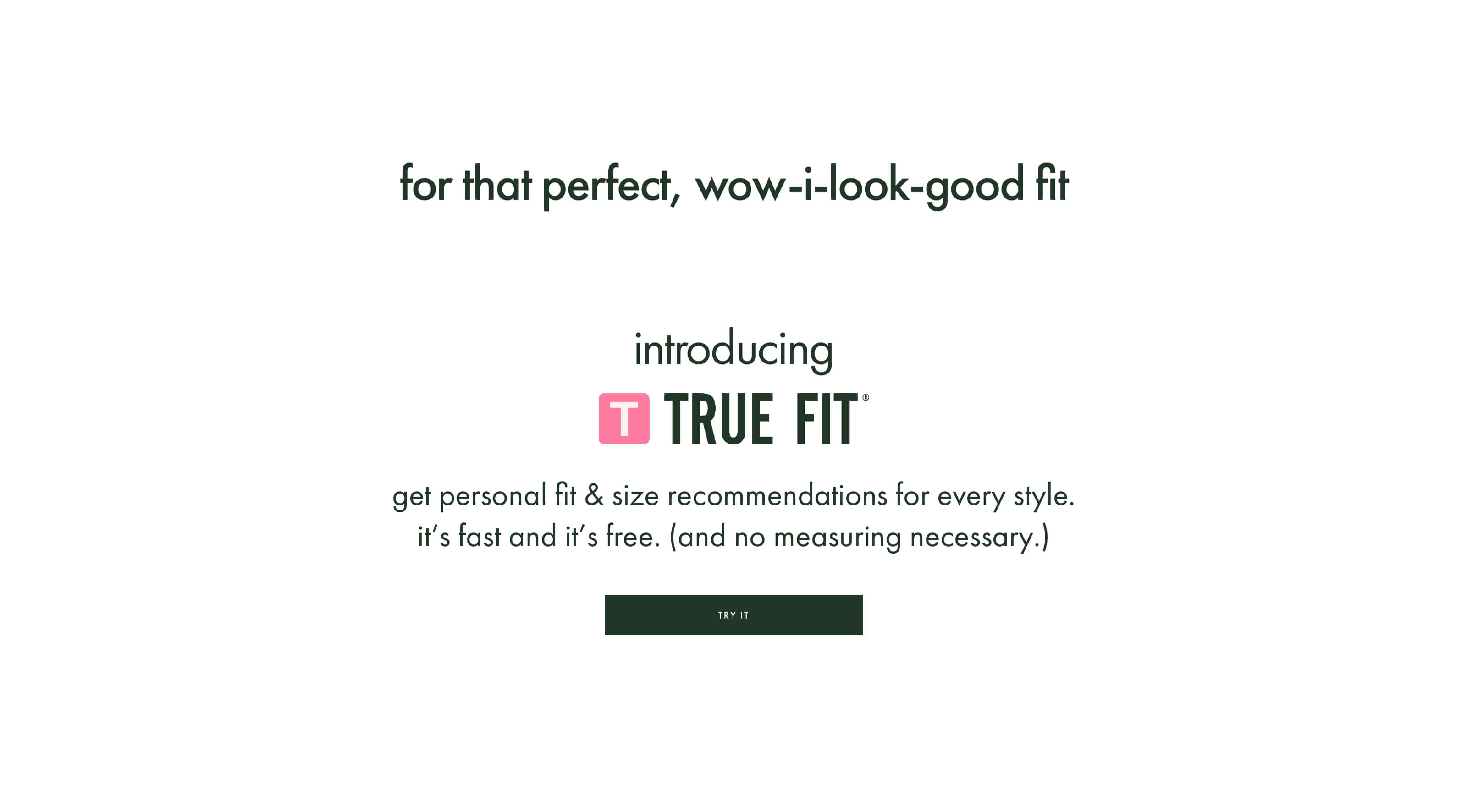 for that perfect, wow-i-look-good fit. introducring true fit. get personal fit & size recommendations for every style. itβs fast and itβs free. (and no measuring necessary.) try it.
