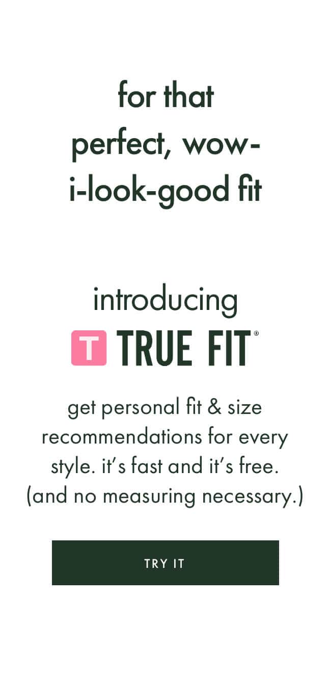 for that perfect, wow-i-look-good fit. introducring true fit. get personal fit & size recommendations for every style. it’s fast and it’s free. (and no measuring necessary.) try it.